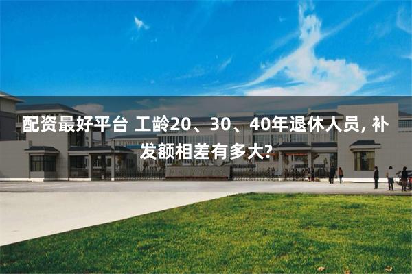 配资最好平台 工龄20、30、40年退休人员, 补发额相差有多大?