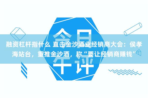 融资杠杆指什么 直击金沙酒业经销商大会：侯孝海站台，重推金沙酒，称“要让经销商赚钱”