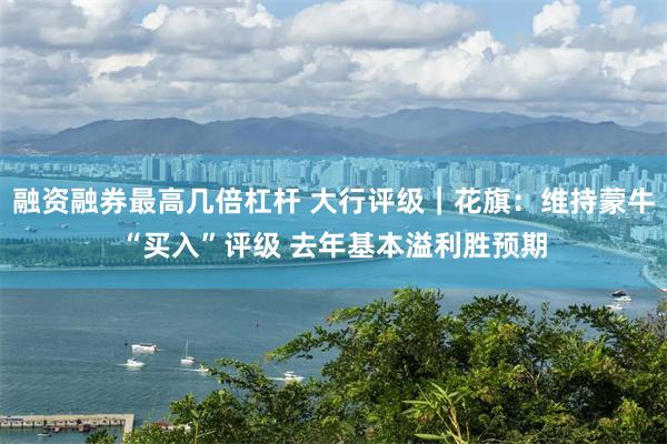 融资融券最高几倍杠杆 大行评级｜花旗：维持蒙牛“买入”评级 去年基本溢利胜预期