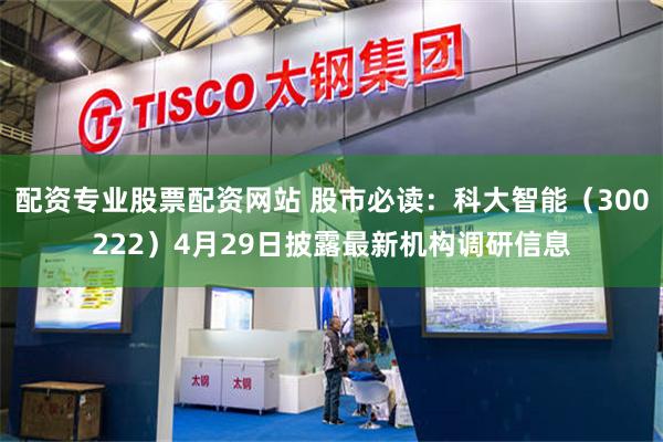 配资专业股票配资网站 股市必读：科大智能（300222）4月29日披露最新机构调研信息