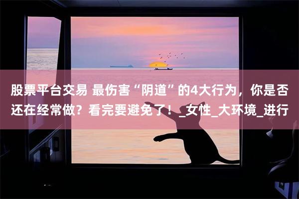 股票平台交易 最伤害“阴道”的4大行为，你是否还在经常做？看完要避免了！_女性_大环境_进行