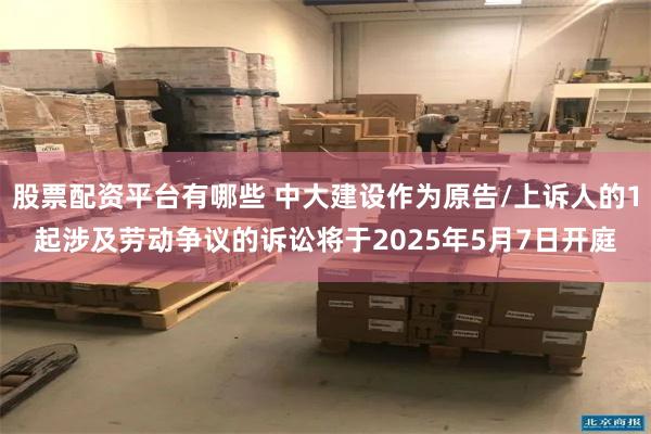 股票配资平台有哪些 中大建设作为原告/上诉人的1起涉及劳动争议的诉讼将于2025年5月7日开庭