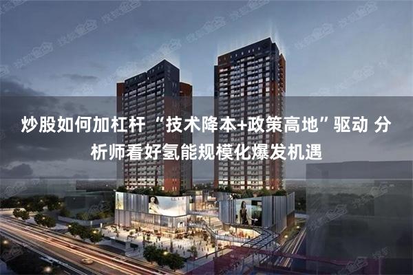 炒股如何加杠杆 “技术降本+政策高地”驱动 分析师看好氢能规模化爆发机遇