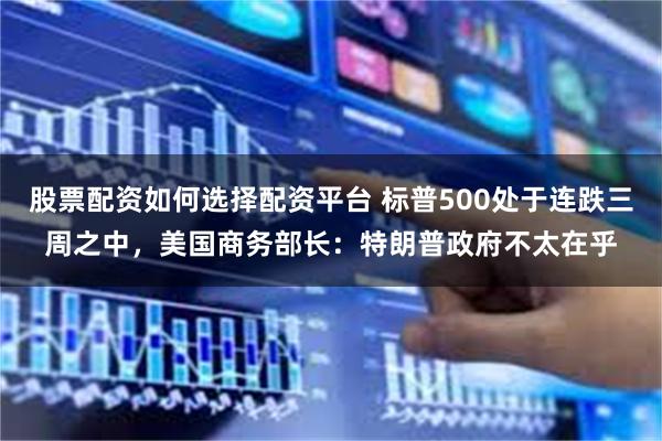 股票配资如何选择配资平台 标普500处于连跌三周之中，美国商务部长：特朗普政府不太在乎