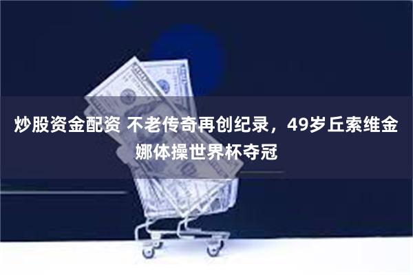 炒股资金配资 不老传奇再创纪录，49岁丘索维金娜体操世界杯夺冠