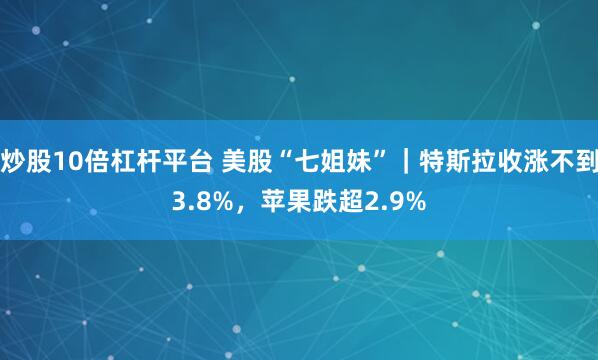 炒股10倍杠杆平台 美股“七姐妹”｜特斯拉收涨不到3.8%，苹果跌超2.9%