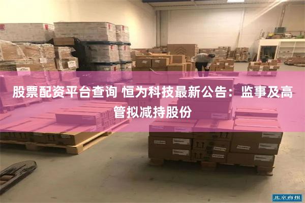 股票配资平台查询 恒为科技最新公告：监事及高管拟减持股份