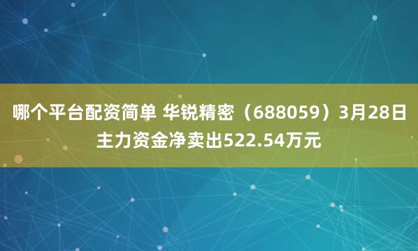 哪个平台配资简单 华锐精密（688059）3月28日主力资金净卖出522.54万元