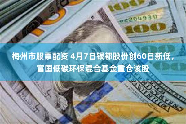 梅州市股票配资 4月7日银都股份创60日新低，富国低碳环保混合基金重仓该股