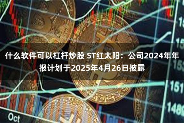 什么软件可以杠杆炒股 ST红太阳：公司2024年年报计划于2025年4月26日披露