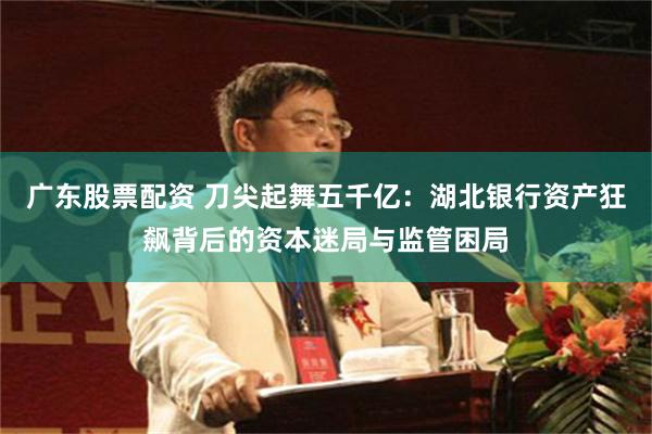 广东股票配资 刀尖起舞五千亿：湖北银行资产狂飙背后的资本迷局与监管困局