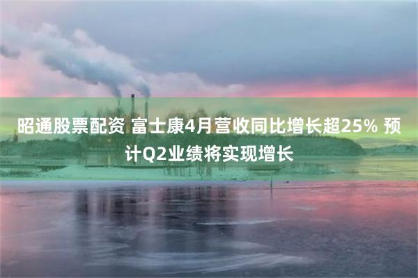 昭通股票配资 富士康4月营收同比增长超25% 预计Q2业绩将实现增长