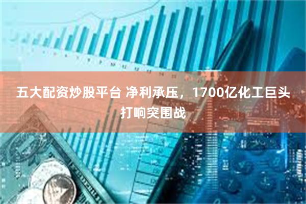五大配资炒股平台 净利承压，1700亿化工巨头打响突围战
