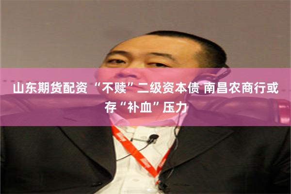 山东期货配资 “不赎”二级资本债 南昌农商行或存“补血”压力