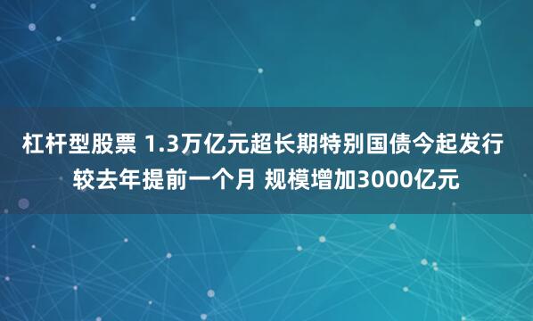 杠杆型股票 1.3万亿元超长期特别国债今起发行 较去年提前一个月 规模增加3000亿元