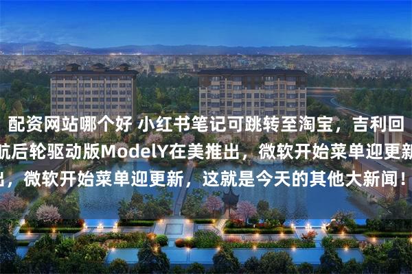 配资网站哪个好 小红书笔记可跳转至淘宝，吉利回应拟私有化极氪，长续航后轮驱动版ModelY在美推出，微软开始菜单迎更新，这就是今天的其他大新闻！_功能
