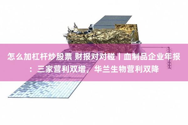 怎么加杠杆炒股票 财报对对碰丨血制品企业年报：三家营利双增，华兰生物营利双降