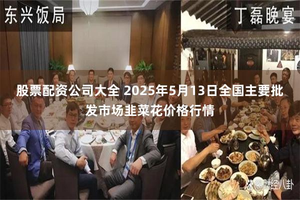 股票配资公司大全 2025年5月13日全国主要批发市场韭菜花价格行情