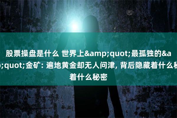 股票操盘是什么 世界上&quot;最孤独的&quot;金矿: 遍地黄金却无人问津, 背后隐藏着什么秘密