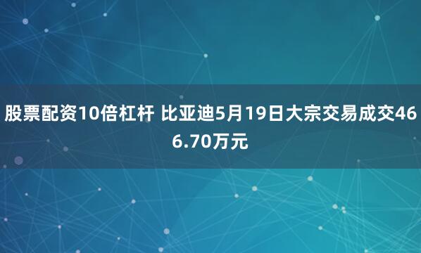 股票配资10倍杠杆 比亚迪5月19日大宗交易成交466.70万元