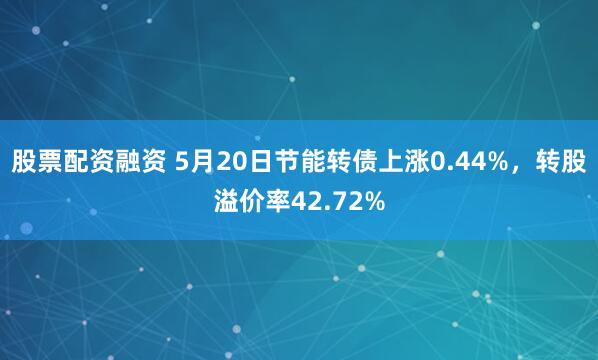 股票配资融资 5月20日节能转债上涨0.44%，转股溢价率42.72%