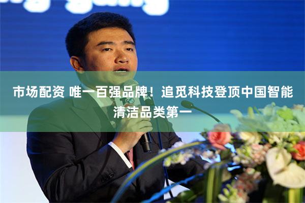 市场配资 唯一百强品牌！追觅科技登顶中国智能清洁品类第一