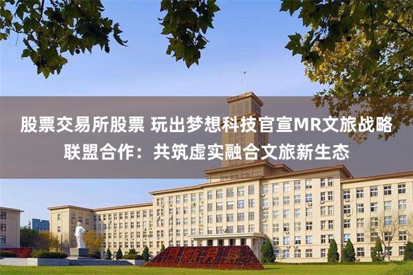 股票交易所股票 玩出梦想科技官宣MR文旅战略联盟合作：共筑虚实融合文旅新生态