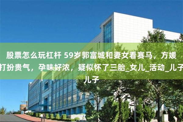 股票怎么玩杠杆 59岁郭富城和妻女看赛马，方媛打扮贵气，孕味好浓，疑似怀了三胎_女儿_活动_儿子