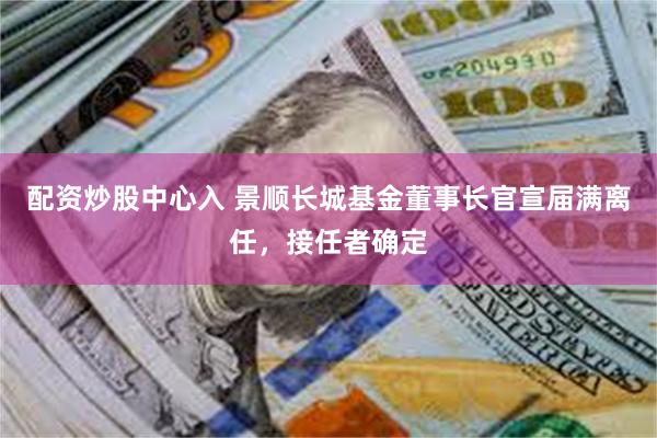 配资炒股中心入 景顺长城基金董事长官宣届满离任，接任者确定