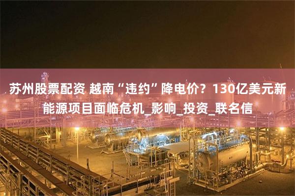 苏州股票配资 越南“违约”降电价？130亿美元新能源项目面临危机_影响_投资_联名信
