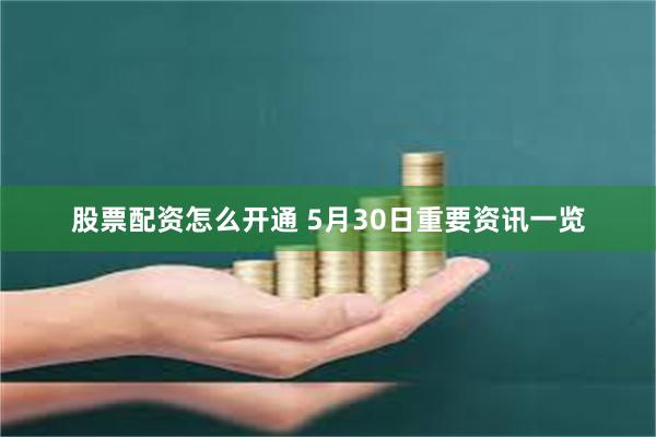 股票配资怎么开通 5月30日重要资讯一览