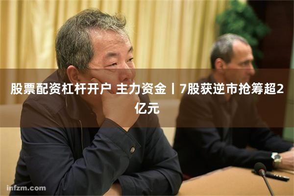 股票配资杠杆开户 主力资金丨7股获逆市抢筹超2亿元