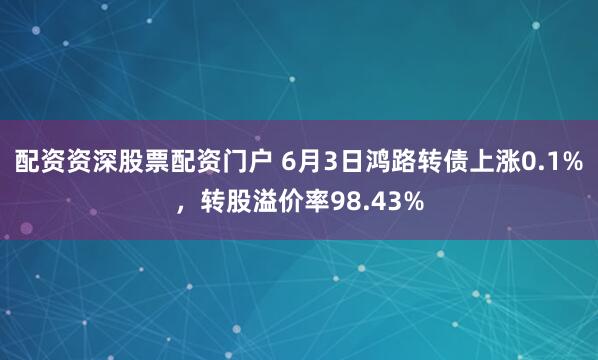 配资资深股票配资门户 6月3日鸿路转债上涨0.1%，转股溢价率98.43%