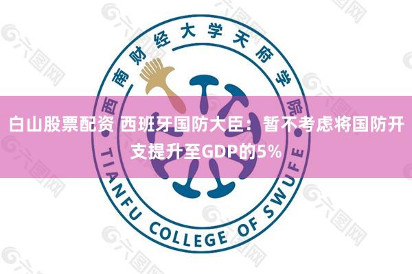 白山股票配资 西班牙国防大臣：暂不考虑将国防开支提升至GDP的5%