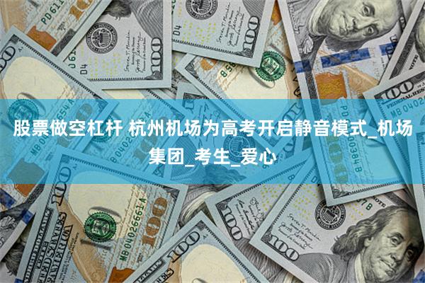 股票做空杠杆 杭州机场为高考开启静音模式_机场集团_考生_爱心