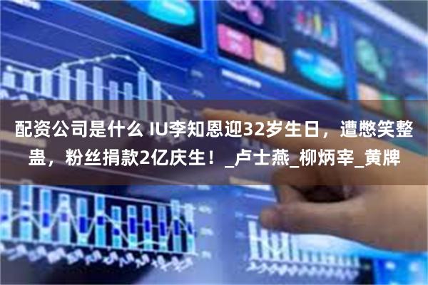 配资公司是什么 IU李知恩迎32岁生日，遭憋笑整蛊，粉丝捐款2亿庆生！_卢士燕_柳炳宰_黄牌