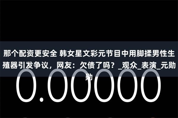 那个配资更安全 韩女星文彩元节目中用脚揉男性生殖器引发争议，网友：欠债了吗？_观众_表演_元勋