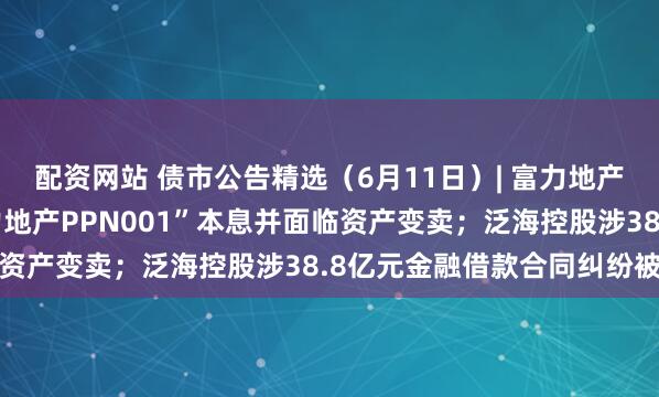 配资网站 债市公告精选（6月11日）| 富力地产未能按期兑付“20富力地产PPN001”本息并面临资产变卖；泛海控股涉38.8亿元金融借款合同纠纷被诉