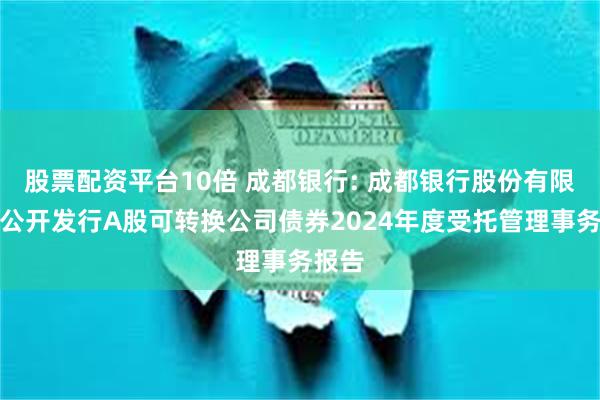股票配资平台10倍 成都银行: 成都银行股份有限公司公开发行A股可转换公司债券2024年度受托管理事务报告
