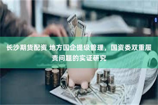 长沙期货配资 地方国企提级管理，国资委双重履责问题的实证研究