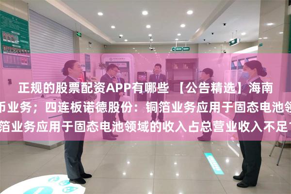 正规的股票配资APP有哪些 【公告精选】海南华铁称公司不涉及稳定币业务；四连板诺德股份：铜箔业务应用于固态电池领域的收入占总营业收入不足1%