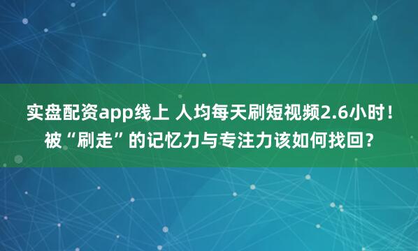 实盘配资app线上 人均每天刷短视频2.6小时！被“刷走”的记忆力与专注力该如何找回？