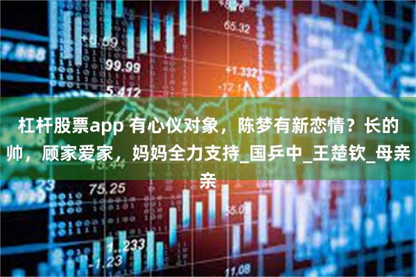 杠杆股票app 有心仪对象，陈梦有新恋情？长的帅，顾家爱家，妈妈全力支持_国乒中_王楚钦_母亲