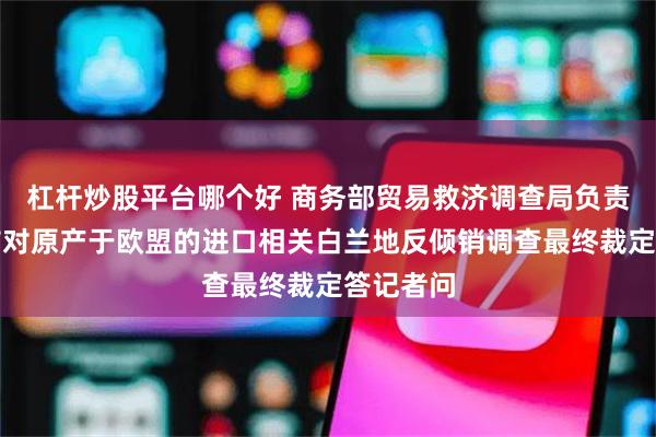 杠杆炒股平台哪个好 商务部贸易救济调查局负责人就公布对原产于欧盟的进口相关白兰地反倾销调查最终裁定答记者问