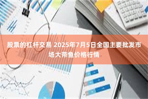 股票的杠杆交易 2025年7月5日全国主要批发市场大带鱼价格行情