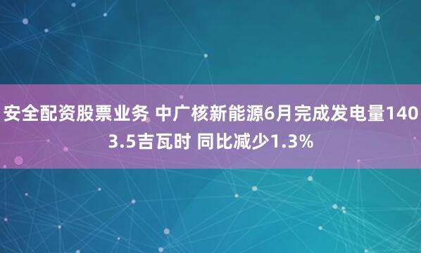 安全配资股票业务 中广核新能源6月完成发电量1403.5吉瓦时 同比减少1.3%