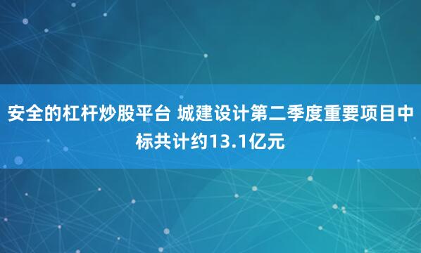 安全的杠杆炒股平台 城建设计第二季度重要项目中标共计约13.1亿元
