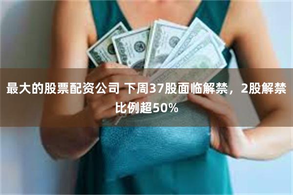 最大的股票配资公司 下周37股面临解禁，2股解禁比例超50%