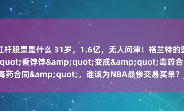 杠杆股票是什么 31岁，1.6亿，无人问津！格兰特的堕落史：当&quot;香饽饽&quot;变成&quot;毒药合同&quot;，谁该为NBA最惨交易买单？_薪资_开拓者_火箭