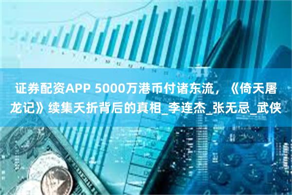 证券配资APP 5000万港币付诸东流，《倚天屠龙记》续集夭折背后的真相_李连杰_张无忌_武侠
